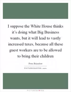 I suppose the White House thinks it’s doing what Big Business wants, but it will lead to vastly increased taxes, because all these guest workers are to be allowed to bring their children Picture Quote #1