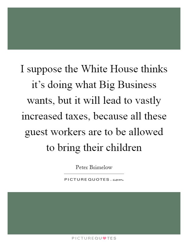 I suppose the White House thinks it's doing what Big Business wants, but it will lead to vastly increased taxes, because all these guest workers are to be allowed to bring their children Picture Quote #1