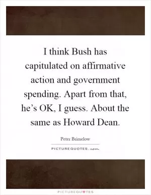 I think Bush has capitulated on affirmative action and government spending. Apart from that, he’s OK, I guess. About the same as Howard Dean Picture Quote #1