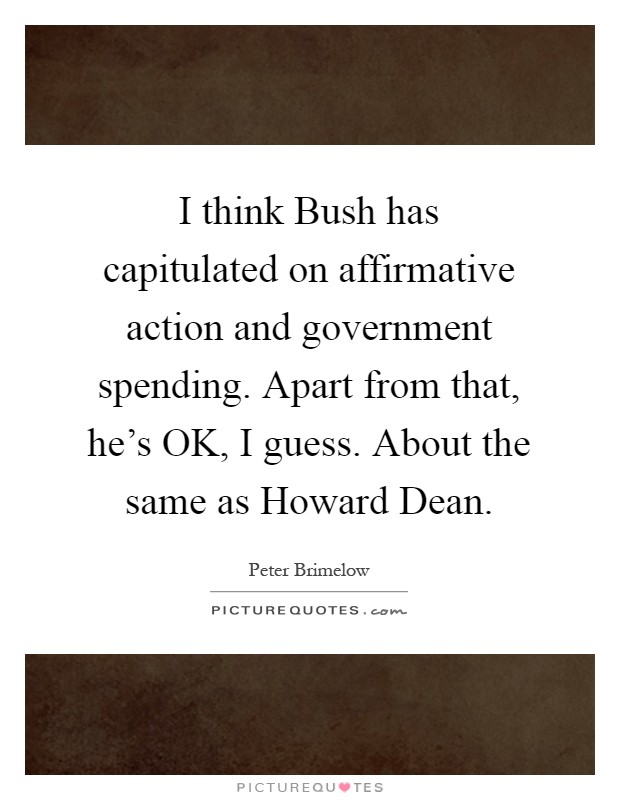 I think Bush has capitulated on affirmative action and government spending. Apart from that, he's OK, I guess. About the same as Howard Dean Picture Quote #1