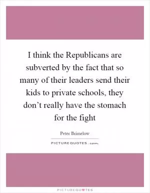 I think the Republicans are subverted by the fact that so many of their leaders send their kids to private schools, they don’t really have the stomach for the fight Picture Quote #1