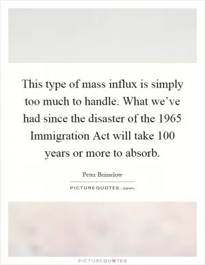 This type of mass influx is simply too much to handle. What we’ve had since the disaster of the 1965 Immigration Act will take 100 years or more to absorb Picture Quote #1