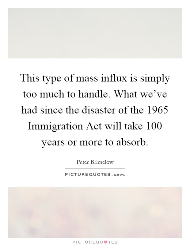 This type of mass influx is simply too much to handle. What we've had since the disaster of the 1965 Immigration Act will take 100 years or more to absorb Picture Quote #1