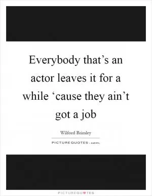 Everybody that’s an actor leaves it for a while ‘cause they ain’t got a job Picture Quote #1