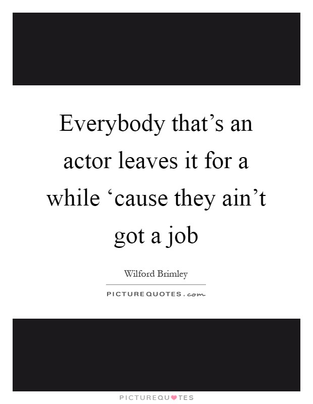 Everybody that's an actor leaves it for a while ‘cause they ain't got a job Picture Quote #1