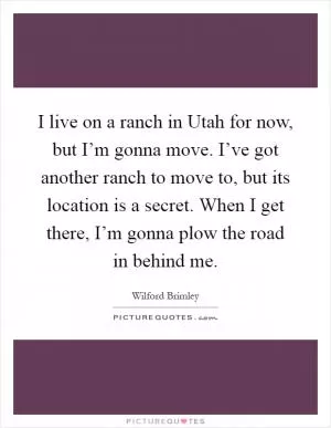 I live on a ranch in Utah for now, but I’m gonna move. I’ve got another ranch to move to, but its location is a secret. When I get there, I’m gonna plow the road in behind me Picture Quote #1