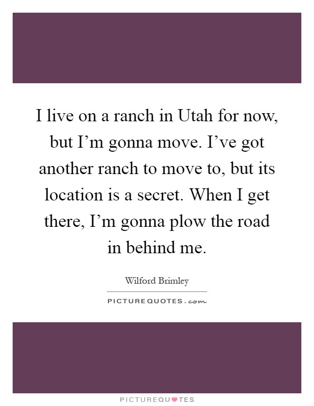 I live on a ranch in Utah for now, but I'm gonna move. I've got another ranch to move to, but its location is a secret. When I get there, I'm gonna plow the road in behind me Picture Quote #1