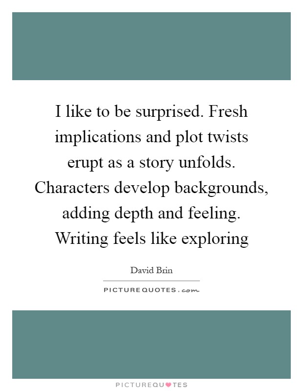 I like to be surprised. Fresh implications and plot twists erupt as a story unfolds. Characters develop backgrounds, adding depth and feeling. Writing feels like exploring Picture Quote #1