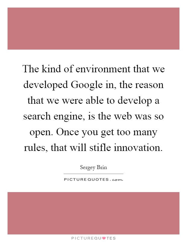 The kind of environment that we developed Google in, the reason that we were able to develop a search engine, is the web was so open. Once you get too many rules, that will stifle innovation Picture Quote #1