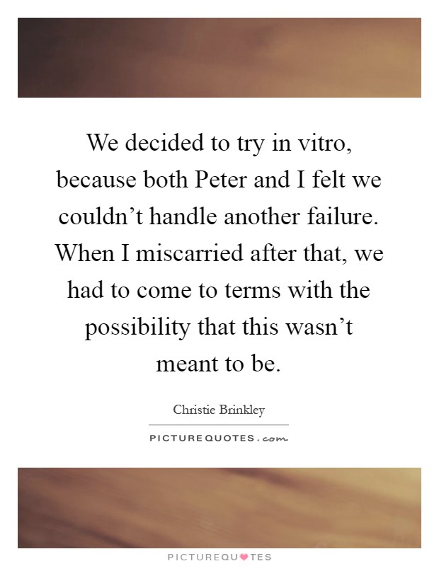 We decided to try in vitro, because both Peter and I felt we couldn't handle another failure. When I miscarried after that, we had to come to terms with the possibility that this wasn't meant to be Picture Quote #1