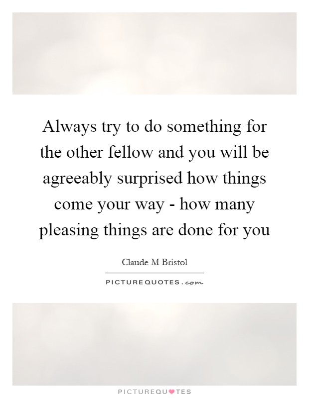 Always try to do something for the other fellow and you will be agreeably surprised how things come your way - how many pleasing things are done for you Picture Quote #1