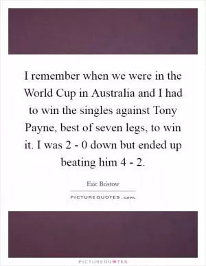 I remember when we were in the World Cup in Australia and I had to win the singles against Tony Payne, best of seven legs, to win it. I was 2 - 0 down but ended up beating him 4 - 2 Picture Quote #1