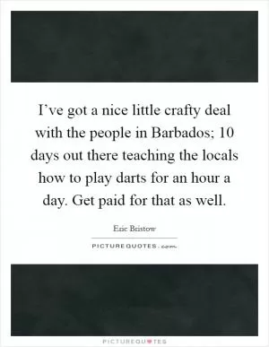 I’ve got a nice little crafty deal with the people in Barbados; 10 days out there teaching the locals how to play darts for an hour a day. Get paid for that as well Picture Quote #1