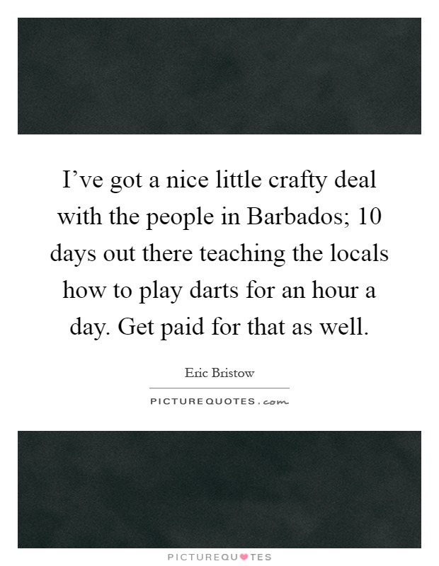 I've got a nice little crafty deal with the people in Barbados; 10 days out there teaching the locals how to play darts for an hour a day. Get paid for that as well Picture Quote #1