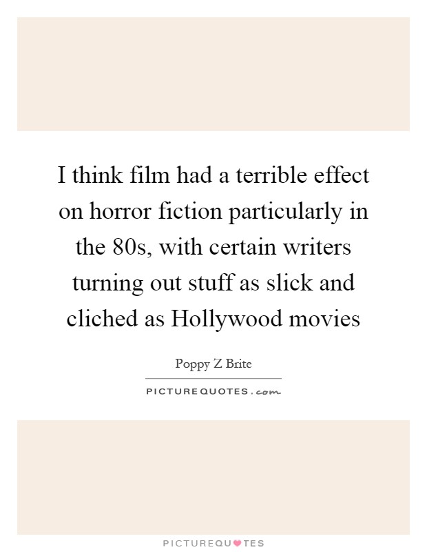 I think film had a terrible effect on horror fiction particularly in the 80s, with certain writers turning out stuff as slick and cliched as Hollywood movies Picture Quote #1