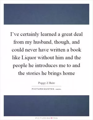 I’ve certainly learned a great deal from my husband, though, and could never have written a book like Liquor without him and the people he introduces me to and the stories he brings home Picture Quote #1