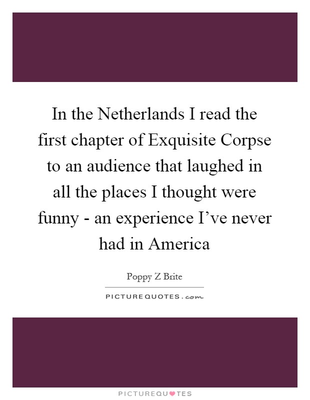 In the Netherlands I read the first chapter of Exquisite Corpse to an audience that laughed in all the places I thought were funny - an experience I've never had in America Picture Quote #1