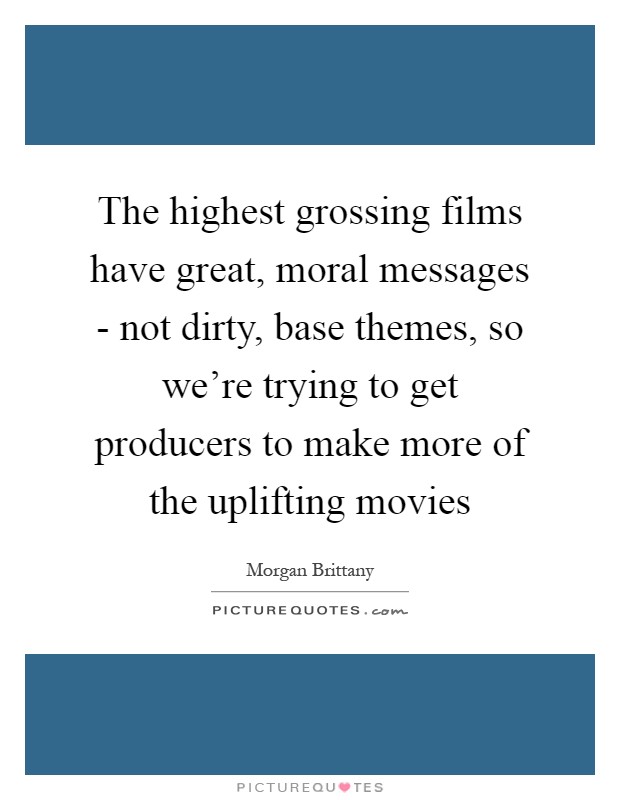The highest grossing films have great, moral messages - not dirty, base themes, so we're trying to get producers to make more of the uplifting movies Picture Quote #1