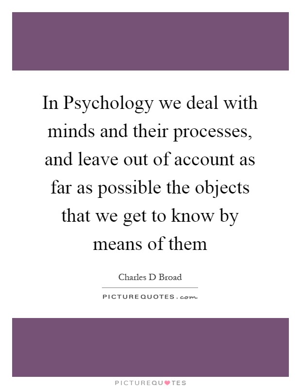In Psychology we deal with minds and their processes, and leave out of account as far as possible the objects that we get to know by means of them Picture Quote #1