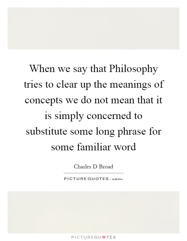 When we say that Philosophy tries to clear up the meanings of concepts we do not mean that it is simply concerned to substitute some long phrase for some familiar word Picture Quote #1
