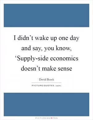 I didn’t wake up one day and say, you know, ‘Supply-side economics doesn’t make sense Picture Quote #1