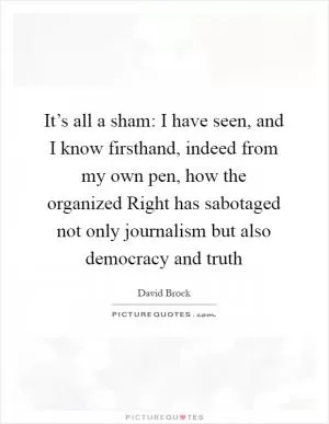 It’s all a sham: I have seen, and I know firsthand, indeed from my own pen, how the organized Right has sabotaged not only journalism but also democracy and truth Picture Quote #1