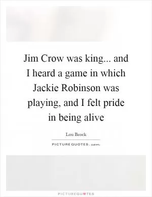 Jim Crow was king... and I heard a game in which Jackie Robinson was playing, and I felt pride in being alive Picture Quote #1