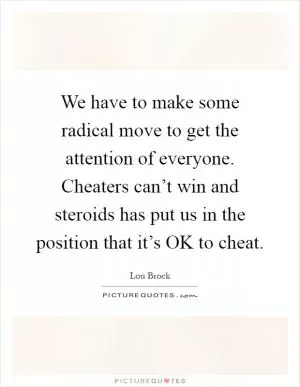 We have to make some radical move to get the attention of everyone. Cheaters can’t win and steroids has put us in the position that it’s OK to cheat Picture Quote #1