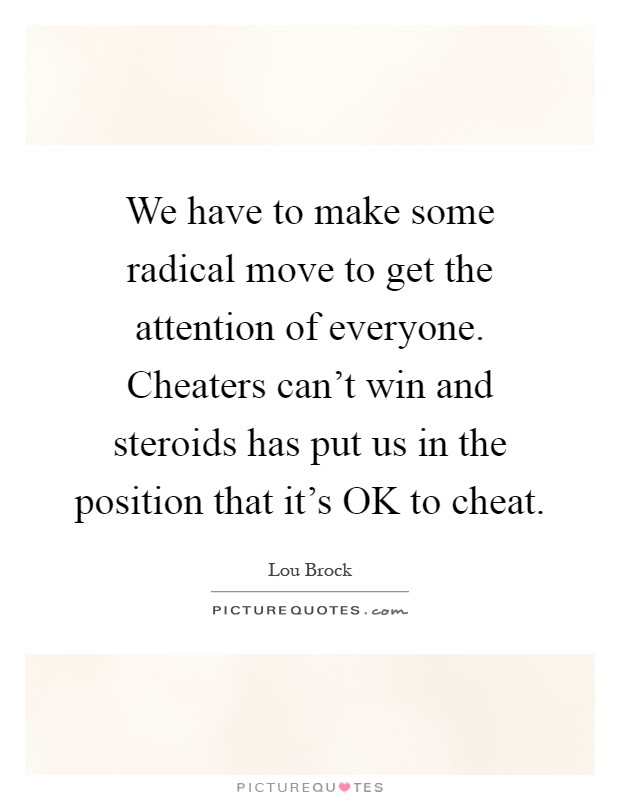 We have to make some radical move to get the attention of everyone. Cheaters can't win and steroids has put us in the position that it's OK to cheat Picture Quote #1