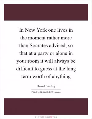 In New York one lives in the moment rather more than Socrates advised, so that at a party or alone in your room it will always be difficult to guess at the long term worth of anything Picture Quote #1