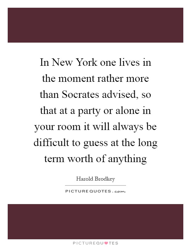 In New York one lives in the moment rather more than Socrates advised, so that at a party or alone in your room it will always be difficult to guess at the long term worth of anything Picture Quote #1
