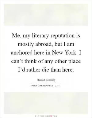 Me, my literary reputation is mostly abroad, but I am anchored here in New York. I can’t think of any other place I’d rather die than here Picture Quote #1