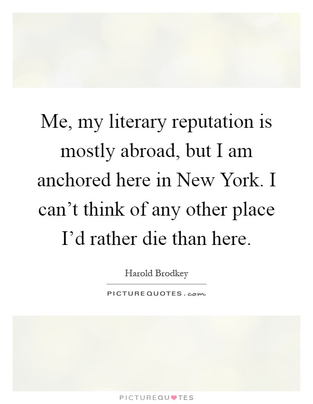 Me, my literary reputation is mostly abroad, but I am anchored here in New York. I can't think of any other place I'd rather die than here Picture Quote #1