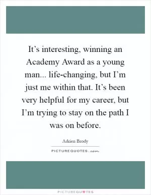 It’s interesting, winning an Academy Award as a young man... life-changing, but I’m just me within that. It’s been very helpful for my career, but I’m trying to stay on the path I was on before Picture Quote #1