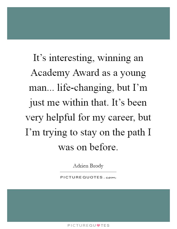 It's interesting, winning an Academy Award as a young man... life-changing, but I'm just me within that. It's been very helpful for my career, but I'm trying to stay on the path I was on before Picture Quote #1