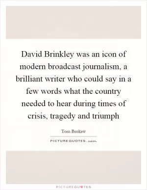 David Brinkley was an icon of modern broadcast journalism, a brilliant writer who could say in a few words what the country needed to hear during times of crisis, tragedy and triumph Picture Quote #1