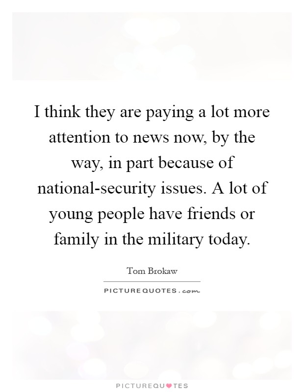 I think they are paying a lot more attention to news now, by the way, in part because of national-security issues. A lot of young people have friends or family in the military today Picture Quote #1
