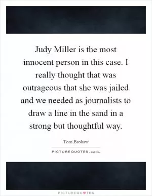 Judy Miller is the most innocent person in this case. I really thought that was outrageous that she was jailed and we needed as journalists to draw a line in the sand in a strong but thoughtful way Picture Quote #1