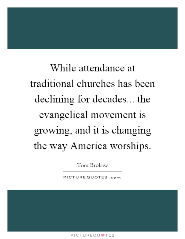 While attendance at traditional churches has been declining for decades... the evangelical movement is growing, and it is changing the way America worships Picture Quote #1