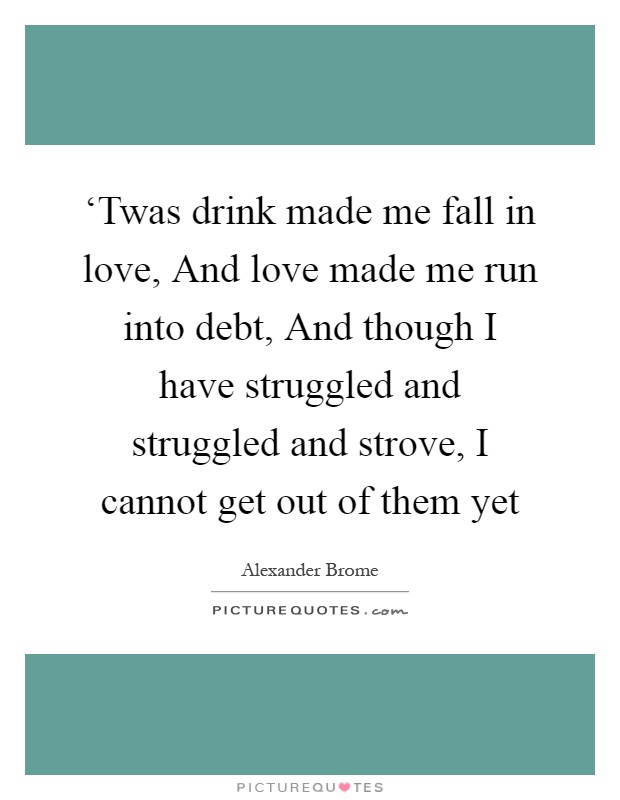 ‘Twas drink made me fall in love, And love made me run into debt, And though I have struggled and struggled and strove, I cannot get out of them yet Picture Quote #1