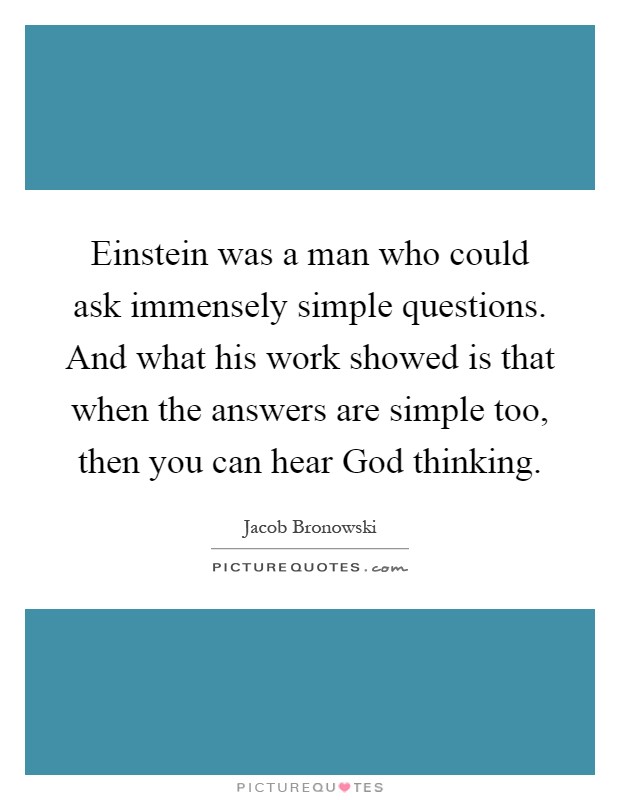 Einstein was a man who could ask immensely simple questions. And what his work showed is that when the answers are simple too, then you can hear God thinking Picture Quote #1