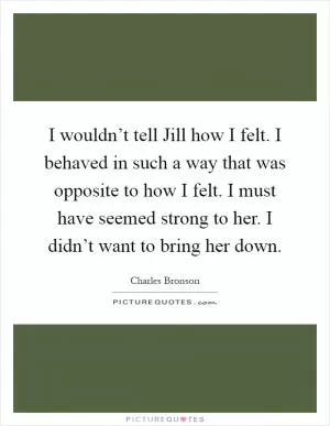 I wouldn’t tell Jill how I felt. I behaved in such a way that was opposite to how I felt. I must have seemed strong to her. I didn’t want to bring her down Picture Quote #1