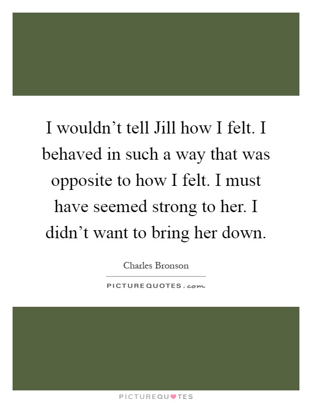 I wouldn't tell Jill how I felt. I behaved in such a way that was opposite to how I felt. I must have seemed strong to her. I didn't want to bring her down Picture Quote #1
