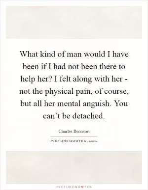 What kind of man would I have been if I had not been there to help her? I felt along with her - not the physical pain, of course, but all her mental anguish. You can’t be detached Picture Quote #1