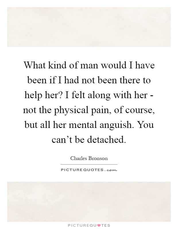 What kind of man would I have been if I had not been there to help her? I felt along with her - not the physical pain, of course, but all her mental anguish. You can't be detached Picture Quote #1