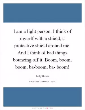 I am a light person. I think of myself with a shield, a protective shield around me. And I think of bad things bouncing off it. Boom, boom, boom, ba-boom, ba- boom! Picture Quote #1