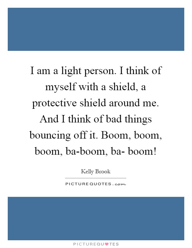 I am a light person. I think of myself with a shield, a protective shield around me. And I think of bad things bouncing off it. Boom, boom, boom, ba-boom, ba- boom! Picture Quote #1