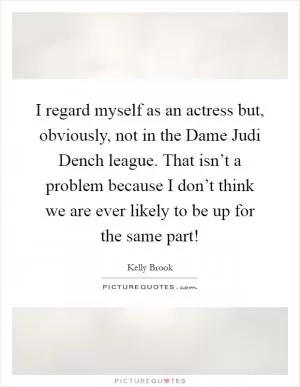 I regard myself as an actress but, obviously, not in the Dame Judi Dench league. That isn’t a problem because I don’t think we are ever likely to be up for the same part! Picture Quote #1