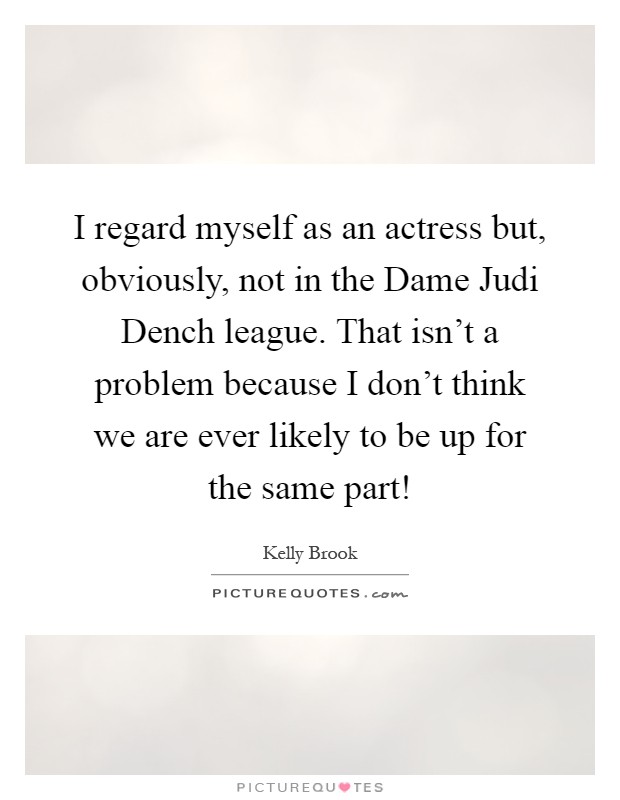 I regard myself as an actress but, obviously, not in the Dame Judi Dench league. That isn't a problem because I don't think we are ever likely to be up for the same part! Picture Quote #1