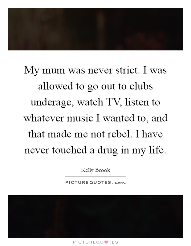 My mum was never strict. I was allowed to go out to clubs underage, watch TV, listen to whatever music I wanted to, and that made me not rebel. I have never touched a drug in my life Picture Quote #1